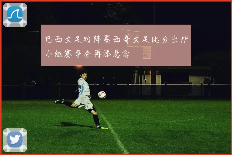 巴西女足对阵墨西哥女足比分出炉小组赛争夺再添悬念