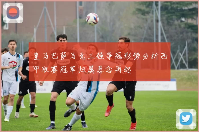 皇马巴萨马竞三强争冠形势分析西甲联赛冠军归属悬念再起