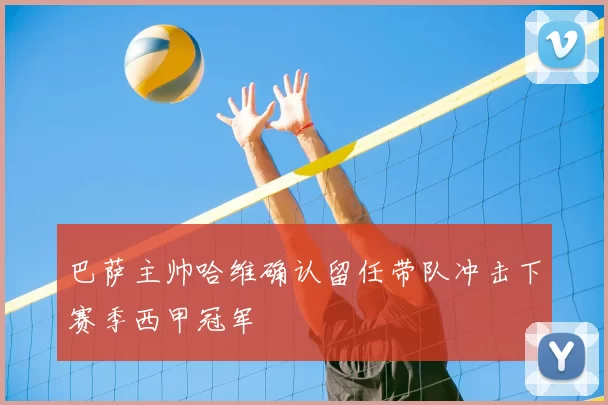 巴萨主帅哈维确认留任带队冲击下赛季西甲冠军