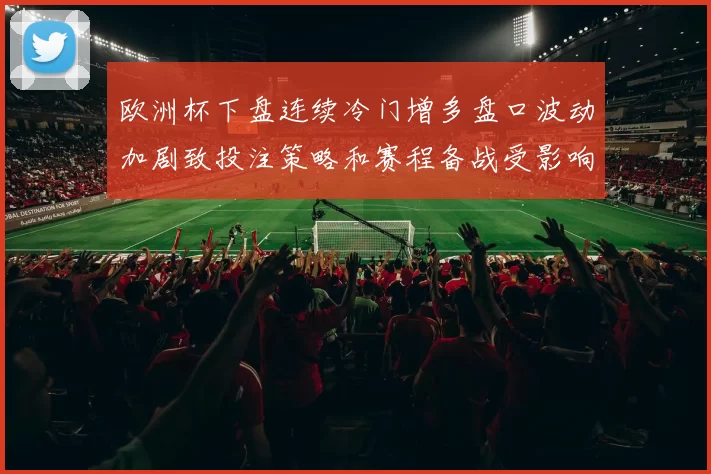 欧洲杯下盘连续冷门增多盘口波动加剧致投注策略和赛程备战受影响