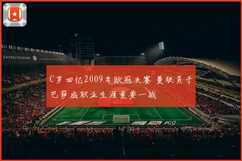 C罗回忆2009年欧冠决赛 曼联负于巴萨成职业生涯重要一战
