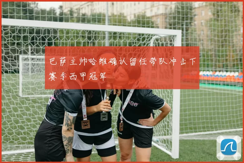 巴萨主帅哈维确认留任带队冲击下赛季西甲冠军