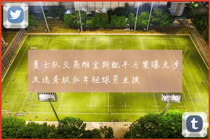 勇士队交易维金斯配平方案曝光涉及选秀权和年轻球员互换