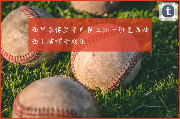 西甲录像显示巴萨三比一胜皇马梅西上演帽子戏法