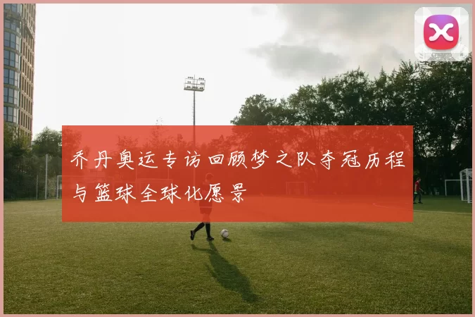 乔丹奥运专访回顾梦之队夺冠历程与篮球全球化愿景