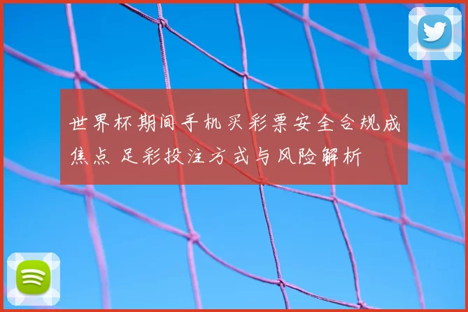 世界杯期间手机买彩票安全合规成焦点 足彩投注方式与风险解析