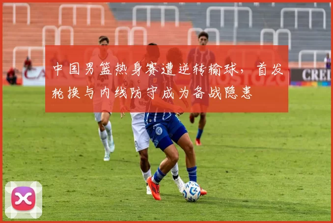 中国男篮热身赛遭逆转输球，首发轮换与内线防守成为备战隐患