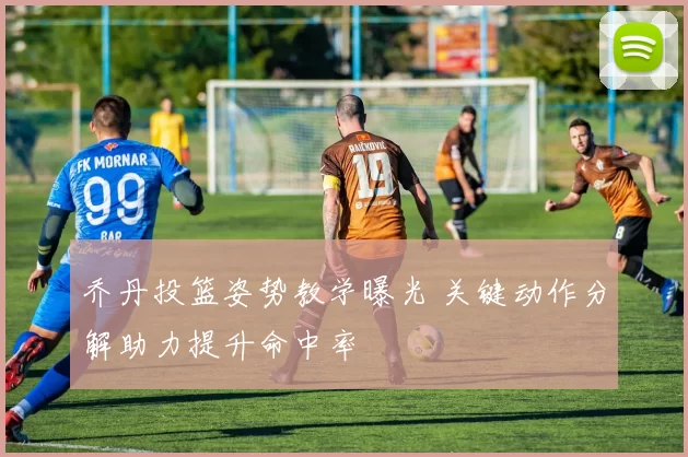 乔丹投篮姿势教学曝光 关键动作分解助力提升命中率