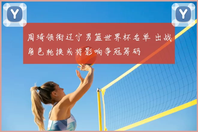 周琦领衔辽宁男篮世界杯名单 出战角色轮换或将影响争冠筹码