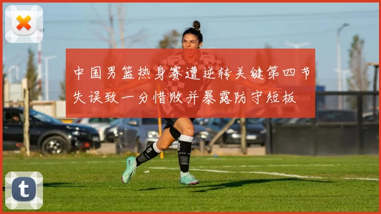 中国男篮热身赛遭逆转关键第四节失误致一分惜败并暴露防守短板