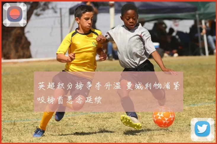 英超积分榜争夺升温 曼城利物浦紧咬榜首悬念延续