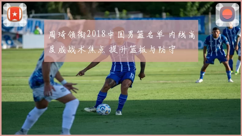 周琦领衔2018中国男篮名单 内线高度成战术焦点 提升篮板与防守