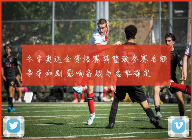 冬季奥运会资格赛调整致参赛名额争夺加剧 影响备战与名单确定