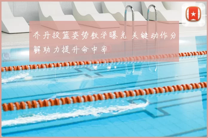 乔丹投篮姿势教学曝光 关键动作分解助力提升命中率