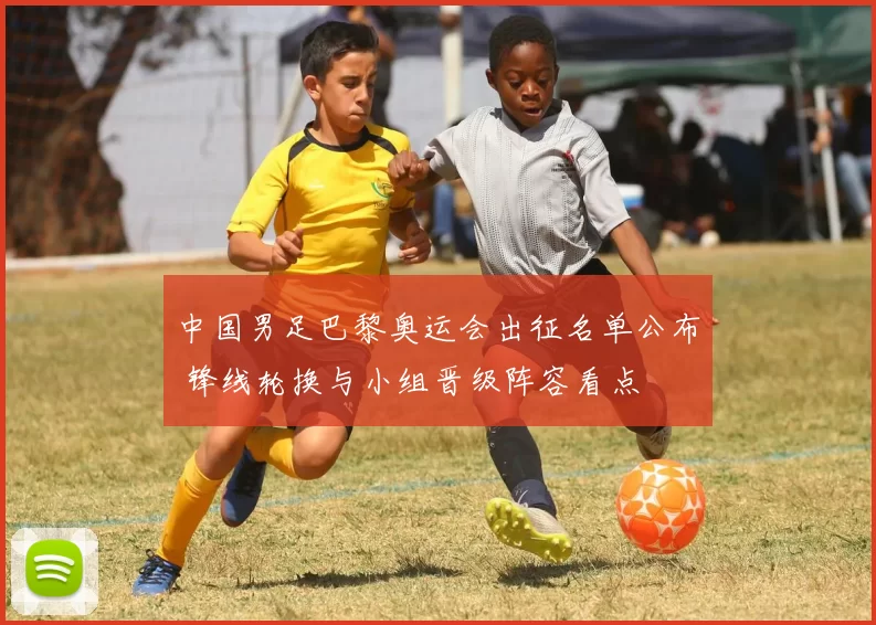 中国男足巴黎奥运会出征名单公布 锋线轮换与小组晋级阵容看点