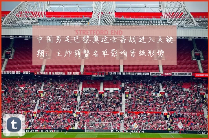 中国男足巴黎奥运会备战进入关键期，主帅调整名单影响晋级形势