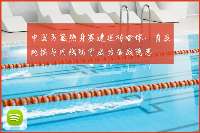 中国男篮热身赛遭逆转输球，首发轮换与内线防守成为备战隐患