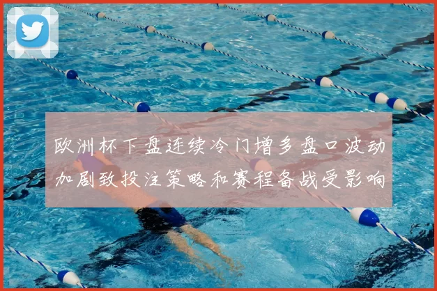 欧洲杯下盘连续冷门增多盘口波动加剧致投注策略和赛程备战受影响