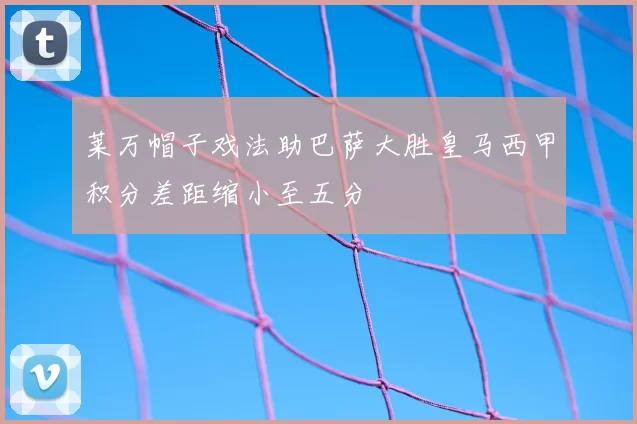 莱万帽子戏法助巴萨大胜皇马西甲积分差距缩小至五分