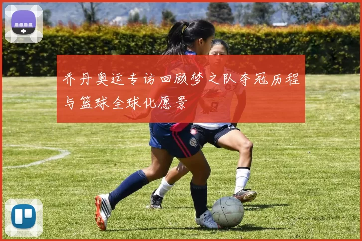 乔丹奥运专访回顾梦之队夺冠历程与篮球全球化愿景