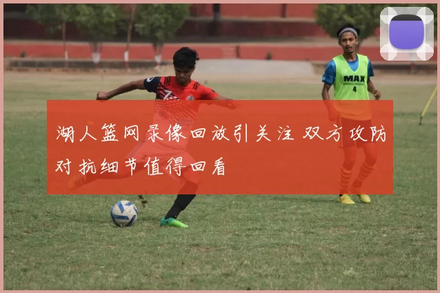 湖人篮网录像回放引关注 双方攻防对抗细节值得回看